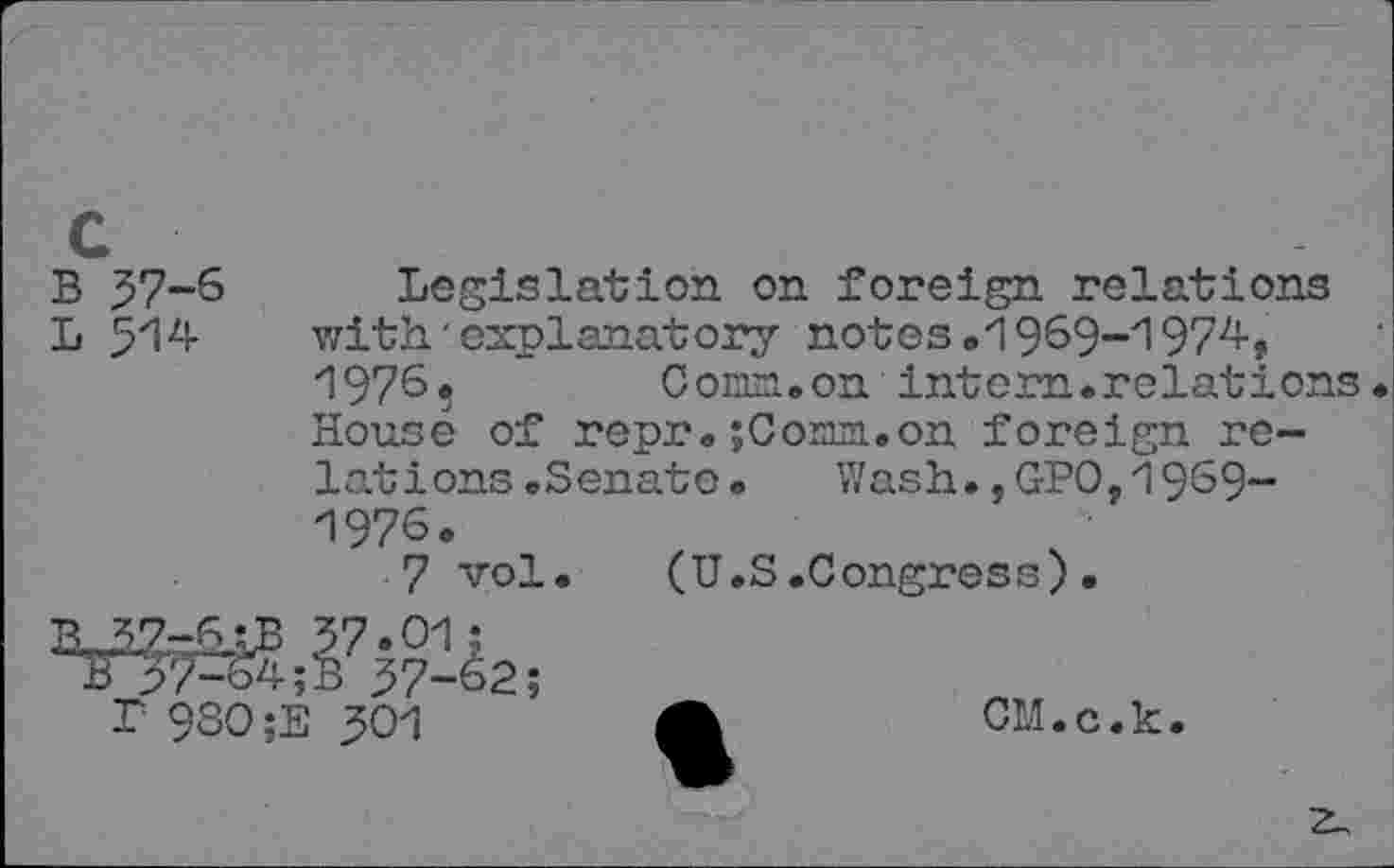 ﻿c
B 57-6 Legislation on foreign relations
L 514 with'explanatory notes.1969-1974, 19765 Conn.on intern.relations. House of repr.; Conn, on foreign relations .Senate.	Wash.,GPO,1969-
1976.
7 vol. (U.S.Congress).
37*01;
nT37-&4;B 37-62;
L 98O;E 301	A	CM.c.k.
z_